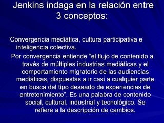 Jenkins indaga en la relación entre 3 conceptos: Convergencia mediática, cultura participativa e inteligencia colectiva. Por convergencia entiende “el flujo de contenido a través de múltiples industrias mediáticas y el comportamiento migratorio de las audiencias mediáticas, dispuestas a ir casi a cualquier parte en busca del tipo deseado de experiencias de entretenimiento”. Es una palabra de contenido social, cultural, industrial y tecnológico. Se refiere a la descripción de cambios. 