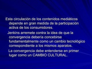 Esta circulación de los contenidos mediáticos depende en gran medida de la participación activa de los consumidores. Jenkins arremete contra la idea de que la convergencia debería concebirse fundamentalmente como un cambio tecnológico correspondiente a los mismos aparatos. La convergencia debe entenderse en primer lugar como un CAMBIO CULTURAL. 