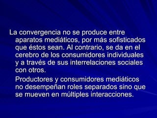 La convergencia no se produce entre aparatos mediáticos, por más sofisticados que éstos sean. Al contrario, se da en el cerebro de los consumidores individuales y a través de sus interrelaciones sociales con otros. Productores y consumidores mediáticos no desempeñan roles separados sino que se mueven en múltiples interacciones. 