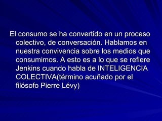 El consumo se ha convertido en un proceso colectivo, de conversación. Hablamos en nuestra convivencia sobre los medios que consumimos. A esto es a lo que se refiere Jenkins cuando habla de INTELIGENCIA COLECTIVA(término acuñado por el filósofo Pierre Lévy) 