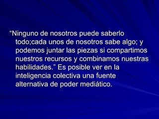 “ Ninguno de nosotros puede saberlo todo;cada unos de nosotros sabe algo; y podemos juntar las piezas si compartimos nuestros recursos y combinamos nuestras habilidades.” Es posible ver en la inteligencia colectiva una fuente alternativa de poder mediático. 