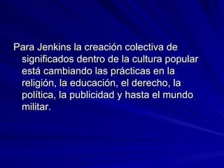 Para Jenkins la creación colectiva de significados dentro de la cultura popular está cambiando las prácticas en la religión, la educación, el derecho, la política, la publicidad y hasta el mundo militar. 