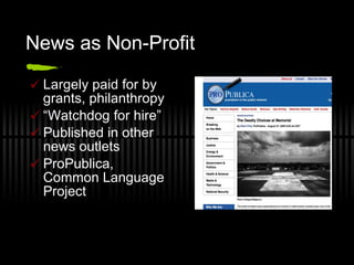 News as Non-Profit  Largely paid for by grants, philanthropy “ Watchdog for hire” Published in other news outlets ProPublica, Common Language Project 