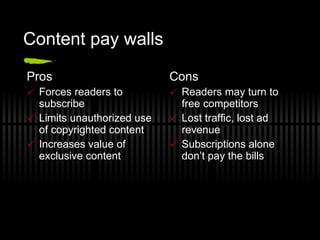 Content pay walls Pros Forces readers to subscribe Limits unauthorized use of copyrighted content Increases value of exclusive content Cons Readers may turn to free competitors Lost traffic, lost ad revenue Subscriptions alone don’t pay the bills 