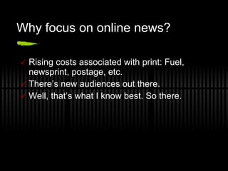 Why focus on online news? Rising costs associated with print: Fuel, newsprint, postage, etc.  There’s new audiences out there. Well, that’s what I know best. So there. 