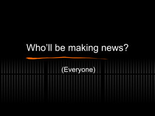 Who’ll be making news? (Everyone) 