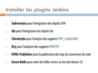 Installer les plugins Jenkins

¨    Subversion pour l’intégration des dépôts SVN

¨    Git pour l’intégration des dépôts Git

¨    Checkstyle pour l’analyse des rapports PHP_CodeSniﬀer

¨    Dry pour l’analyser des rapports PHPCPD

¨    HTML Publisher pour la publication des logs de couverture de code

¨    Green Balls pour avoir des billes vertes au lieu des bleues J
 
