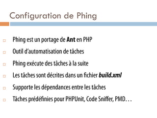 Configuration de Phing

¨    Phing est un portage de Ant en PHP
¨    Outil d’automatisation de tâches
¨    Phing exécute des tâches à la suite
¨    Les tâches sont décrites dans un chier build.xml
¨    Supporte les dépendances entre les tâches
¨    Tâches prédé nies pour PHPUnit, Code Sniﬀer, PMD…
 