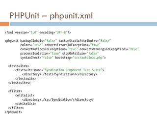 PHPUnit – phpunit.xml
<?xml version="1.0" encoding="UTF-8"?>

<phpunit backupGlobals="false" backupStaticAttributes="false"
         colors="true" convertErrorsToExceptions="true"
         convertNoticesToExceptions="true" convertWarningsToExceptions="true"
         processIsolation="true" stopOnFailure="false"
         syntaxCheck="false" bootstrap="src/autoload.php">

  <testsuites>
      <testsuite name="Syndication Component Test Suite">
          <directory>./tests/Syndication/</directory>
      </testsuite>
  </testsuites>

  <filter>
      <whitelist>
           <directory>./src/Syndication/</directory>
      </whitelist>
  </filter>
</phpunit>
 