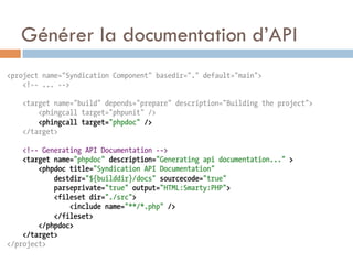 Générer la documentation d’API
<project name="Syndication Component" basedir="." default="main">
    <!-- ... -->

    <target name="build" depends="prepare" description="Building the project">
        <phingcall target="phpunit" />
        <phingcall target="phpdoc" />
    </target>

    <!-- Generating API Documentation -->
    <target name="phpdoc" description="Generating api documentation..." >
        <phpdoc title="Syndication API Documentation"
            destdir="${builddir}/docs" sourcecode="true"
            parseprivate="true" output="HTML:Smarty:PHP">
            <fileset dir="./src">
                <include name="**/*.php" />
            </fileset>
        </phpdoc>
    </target>
</project>
 