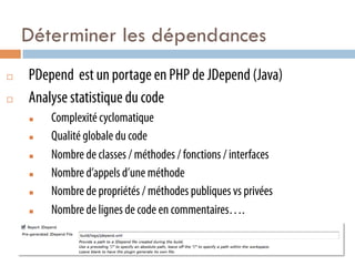 Déterminer les dépendances
¨    PDepend est un portage en PHP de JDepend (Java)
¨    Analyse statistique du code
      n    Complexité cyclomatique
      n    Qualité globale du code
      n    Nombre de classes / méthodes / fonctions / interfaces
      n    Nombre d’appels d’une méthode
      n    Nombre de propriétés / méthodes publiques vs privées
      n    Nombre de lignes de code en commentaires….
 