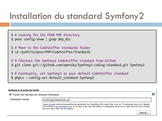 Installation du standard Symfony2
$ # Looking for the PEAR PHP directory
$ pear config-show | grep php_dir

$ # Move to the CodeSniffer standards folder
$ cd /path/to/pear/PHP/CodeSniffer/Standards

$ # Checkout the Symfony2 CodeSniffer standard from Github
$ git clone git://github.com/opensky/Symfony2-coding-standard.git Symfony2

$ # Eventually, set Symfony2 as your default CodeSniffer standard
$ phpcs --config-set default_standard Symfony2
 