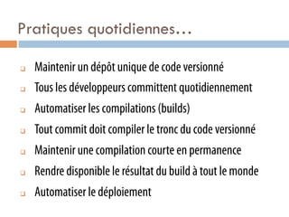Pratiques quotidiennes…

q    Maintenir un dépôt unique de code versionné
q    Tous les développeurs committent quotidiennement
q    Automatiser les compilations (builds)
q    Tout commit doit compiler le tronc du code versionné
q    Maintenir une compilation courte en permanence
q    Rendre disponible le résultat du build à tout le monde
q    Automatiser le déploiement
 
