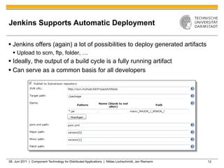 Jenkins Supports Automatic Deployment

§  Jenkins offers (again) a lot of possibilities to deploy generated artifacts
  §  Upload to scm, ftp, folder, …
§  Ideally, the output of a build cycle is a fully running artifact
§  Can serve as a common basis for all developers




08. Juni 2011 | Component Technology for Distributed Applications | Niklas Lochschmidt, Jan Riemann   12
 