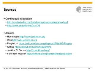 Sources

§  Continuous Integration
  §  http://martinfowler.com/articles/continuousIntegration.html
  §  http://www.se-radio.net/?s=133


§  Jenkins
  §  Homepage http://www.jenkins-ci.org
  §  Wiki http://wiki.jenkins-ci.org
  §  Plugin-List https://wiki.jenkins-ci.org/display/JENKINS/Plugins
  §  Github https://github.com/jenkinsci/jenkins
  §  Jenkins CI Server http://ci.jenkins-ci.org/
  §  Fork from Hudson http://jenkins-ci.org/content/hudsons-future




08. Juni 2011 | Component Technology for Distributed Applications | Niklas Lochschmidt, Jan Riemann   13
 