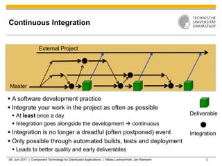 Continuous Integration


                    External Project




Master

§  A software development practice
§  Integrate your work in the project as often as possible
  §  At least once a day                                                                             Deliverable
  §  Integration goes alongside the development à continuous
§  Integration is no longer a dreadful (often postponed) event                                       Integration
§  Only possible through automated builds, tests and deployment
  §  Leads to better quality and early deliverables
08. Juni 2011 | Component Technology for Distributed Applications | Niklas Lochschmidt, Jan Riemann         3
 