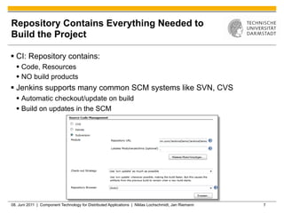 Repository Contains Everything Needed to
Build the Project

§  CI: Repository contains:
  §  Code, Resources
  §  NO build products
§  Jenkins supports many common SCM systems like SVN, CVS
  §  Automatic checkout/update on build
  §  Build on updates in the SCM




08. Juni 2011 | Component Technology for Distributed Applications | Niklas Lochschmidt, Jan Riemann   7
 