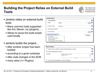 Building the Project Relies on External Build
Tools

§  Jenkins relies on external build
    tools
  §  Many common tools supported -
      like Ant, Maven, Ivy (plugins), …
  §  Allows to reuse the build scripts
      used locally

§  Jenkins builds the project…
  §  after another project has been
      builded
  §  according to a given schedule
  §  after code changes in the SCM
  §  many other (=> Plugins)



08. Juni 2011 | Component Technology for Distributed Applications | Niklas Lochschmidt, Jan Riemann   8
 