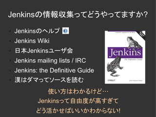 Jenkinsの情報収集ってどうやってますか?
✗   Jenkinsのヘルプ
✗   Jenkins Wiki
✗   日本Jenkinsユーザ会
✗   Jenkins mailing lists / IRC
✗   Jenkins: the Definitive Guide
✗
    漢はダマってソースを読む
               使い方はわかるけど…
            Jenkinsって自由度が高すぎて
            どう活かせばいいかわからない!
 