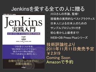 Jenkinsを愛する全ての人に贈る
        ✗   川口さんの序論、監修!
        ✗
            現場発の実用的なベストプラクティス
        ✗   日本人による日本人のための
        ✗   サンプルプロジェクト付き
        ✗   初心者から上級者まで!
        ✗   WEB+DB Press Plusシリーズ

        技術評論社より
        2011年11月11日発売予定
        ￥2,919
        Coming Soon
        Amazonで予約
 