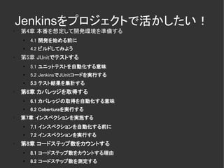 Jenkinsをプロジェクトで活かしたい！
✗
    第4章 本番を想定して開発環境を準備する
    ●
        4.1 開発を始める前に
    ●
        4.2 ビルドしてみよう
✗
    第5章 JUnitでテストする
    ●
        5.1 ユニットテストを自動化する意味
    ●
        5.2 JenkinsでJUnitコードを実行する
    ●
        5.3 テスト結果を集計する
✗
    第6章 カバレッジを取得する
    ●
        6.1 カバレッジの取得を自動化する意味
    ●
        6.2 Coberturaを実行する
✗
    第7章 インスペクションを実施する
    ●
        7.1 インスペクションを自動化する前に
    ●
        7.2 インスペクションを実行する
✗
    第8章 コードステップ数をカウントする
    ●
        8.1 コードステップ数をカウントする理由
    ●
        8.2 コードステップ数を測定する
 