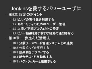 Jenkinsを愛するパワーユーザに
✗
    第9章 設定のポイント
    ●   9.1   ビルドの実行数を制御する
    ●   9.2   セキュリティのためのユーザー管理
    ●
        9.3   上流／下流プロジェクトの設定
    ●
        9.4   ビルド結果をさまざまな経路で通知させる
✗
    第10章 一歩進んだ活用法
    ●
        10.1   分散ソースコード管理システムとの連携
    ●   10.2   分散ビルドを実行する
    ●   10.3   成果物をデプロイする
    ●   10.4   結合テストを自動化する
    ●
        10.5   バグトラッカーと連携させる
 