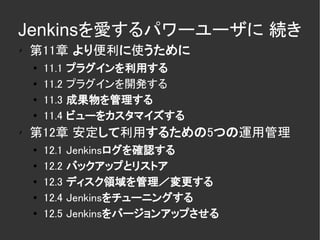 Jenkinsを愛するパワーユーザに 続き
✗
    第11章 より便利に使うために
    ●   11.1   プラグインを利用する
    ●   11.2   プラグインを開発する
    ●
        11.3   成果物を管理する
    ●
        11.4   ビューをカスタマイズする
✗
    第12章 安定して利用するための5つの運用管理
    ●
        12.1   Jenkinsログを確認する
    ●   12.2   バックアップとリストア
    ●   12.3   ディスク領域を管理／変更する
    ●   12.4   Jenkinsをチューニングする
    ●
        12.5   Jenkinsをバージョンアップさせる
 