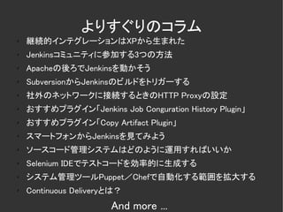 よりすぐりのコラム
✗
    継続的インテグレーションはXPから生まれた
✗
    Jenkinsコミュニティに参加する3つの方法
✗   Apacheの後ろでJenkinsを動かそう
✗
    SubversionからJenkinsのビルドをトリガーする
✗
    社外のネットワークに接続するときのHTTP Proxyの設定
✗   おすすめプラグイン「Jenkins Job Conguration History Plugin」
✗   おすすめプラグイン「Copy Artifact Plugin」
✗
    スマートフォンからJenkinsを見てみよう
✗   ソースコード管理システムはどのように運用すればいいか
✗   Selenium IDEでテストコードを効率的に生成する
✗   システム管理ツールPuppet／Chefで自動化する範囲を拡大する
✗   Continuous Deliveryとは？
                       And more ...
 
