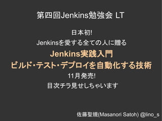 第四回Jenkins勉強会 LT

         日本初!
   Jenkinsを愛する全ての人に贈る
      Jenkins実践入門
ビルド・テスト・デプロイを自動化する技術
         11月発売!
     目次チラ見せしちゃいます



           佐藤聖規(Masanori Satoh) @lino_s
 