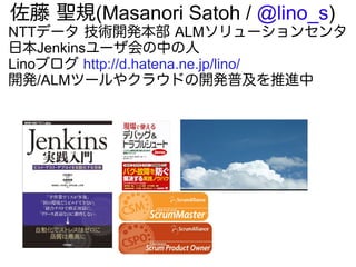 佐藤 聖規(Masanori Satoh / @lino_s)
NTTデータ 技術開発本部 ALMソリューションセンタ
日本Jenkinsユーザ会の中の人
Linoブログ http://d.hatena.ne.jp/lino/
開発/ALMツールやクラウドの開発普及を推進中
 