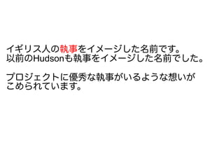 イギリス人の執事をイメージした名前です。
以前のHudsonも執事をイメージした名前でした。
プロジェクトに優秀な執事がいるような想いが
こめられています。
 