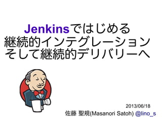 Jenkinsではじめる
継続的インテグレーション
そして継続的デリバリーへ
佐藤 聖規(Masanori Satoh) @lino_s
2013/06/18
 