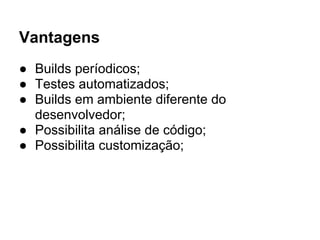 Vantagens
● Builds períodicos;
● Testes automatizados;
● Builds em ambiente diferente do
  desenvolvedor;
● Possibilita análise de código;
● Possibilita customização;
 