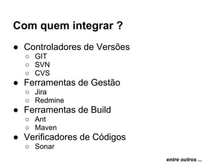 Com quem integrar ?
● Controladores de Versões
  ○ GIT
  ○ SVN
  ○ CVS
● Ferramentas de Gestão
  ○ Jira
  ○ Redmine
● Ferramentas de Build
  ○ Ant
  ○ Maven
● Verificadores de Códigos
  ○ Sonar
                             entre outros ...
 