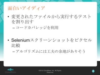 面白いアイディア
• 変更されたファイルから実行するテスト
  を割り出す
 – コードカバレッジを利用


• Seleniumスクリーンショットをピクセル
  比較
 – アルゴリズムには工夫の余地がありそう



        ©2010 CloudBees, Inc. All Rights   11
                  Reserved
 