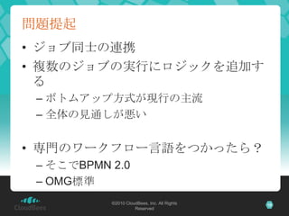 問題提起
• ジョブ同士の連携
• 複数のジョブの実行にロジックを追加す
  る
 – ボトムアップ方式が現行の主流
 – 全体の見通しが悪い


• 専門のワークフロー言語をつかったら？
 – そこでBPMN 2.0
 – OMG標準
           ©2010 CloudBees, Inc. All Rights   18
                     Reserved
 