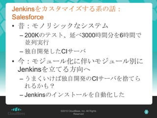 Jenkinsをカスタマイズする系の話：
Salesforce
• 昔：モノリシックなシステム
 – 200Kのテスト、延べ3000時間分を6時間で
   並列実行
 – 独自開発したCIサーバ
• 今：モジュール化に伴いモジュール別に
  Jenkinsを立てる方向へ
 – うまくいけば独自開発のCIサーバを捨てら
   れるかも？
 – Jenkinsのインストールを自動化した

         ©2010 CloudBees, Inc. All Rights   4
                   Reserved
 