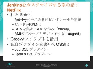 Jenkinsをカスタマイズする系の話：
NetFlix
• 社内共通化
 – Ant+Ivyベースの共通ビルドツールを開発
 – ビルドがRPM化
 – RPMを集めてAMIを作る「bakery」
 – AMIのグループをデプロイする「asgard」
• Groovy スクリプトを活用
• 独自プラグインを書いてOSS化
 – Job DSL プラグイン
 – Dyna slave プラグイン

           ©2010 CloudBees, Inc. All Rights   7
                     Reserved
 