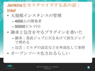 Jenkinsをカスタマイズする系の話：
Intel
• 大規模インスタンスの管理
 – 4000人の開発者
 – 50000ビルド/日
• 継承と包含をやるプラグインを書いた
 – 継承：基底ジョブに穴をあけて派生ジョブ
   で埋める
 – 包含：ビルダの設定などを外部化して参照
• オープンソース化されるらしい

           ©2010 CloudBees, Inc. All Rights   8
                     Reserved
 