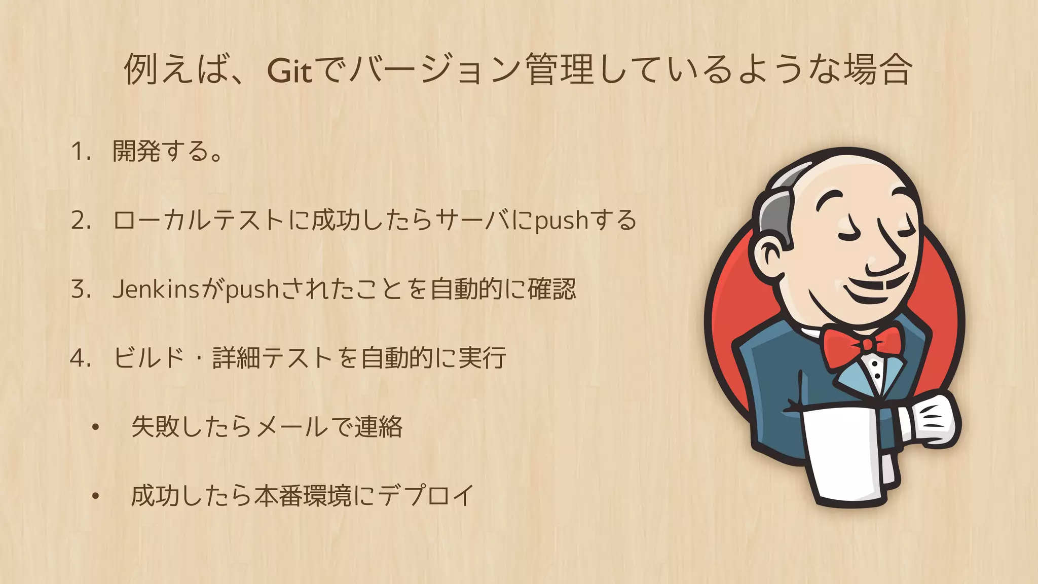 例えば、Gitでバージョン管理しているような場合

1. 開発する。

2. ローカルテストに成功したらサーバにpushする

3. Jenkinsがpushされたことを自動的に確認

4. ビルド・詳細テストを自動的に実行

• 失敗したらメールで連絡

• 成功したら本番環境にデプロイ
 