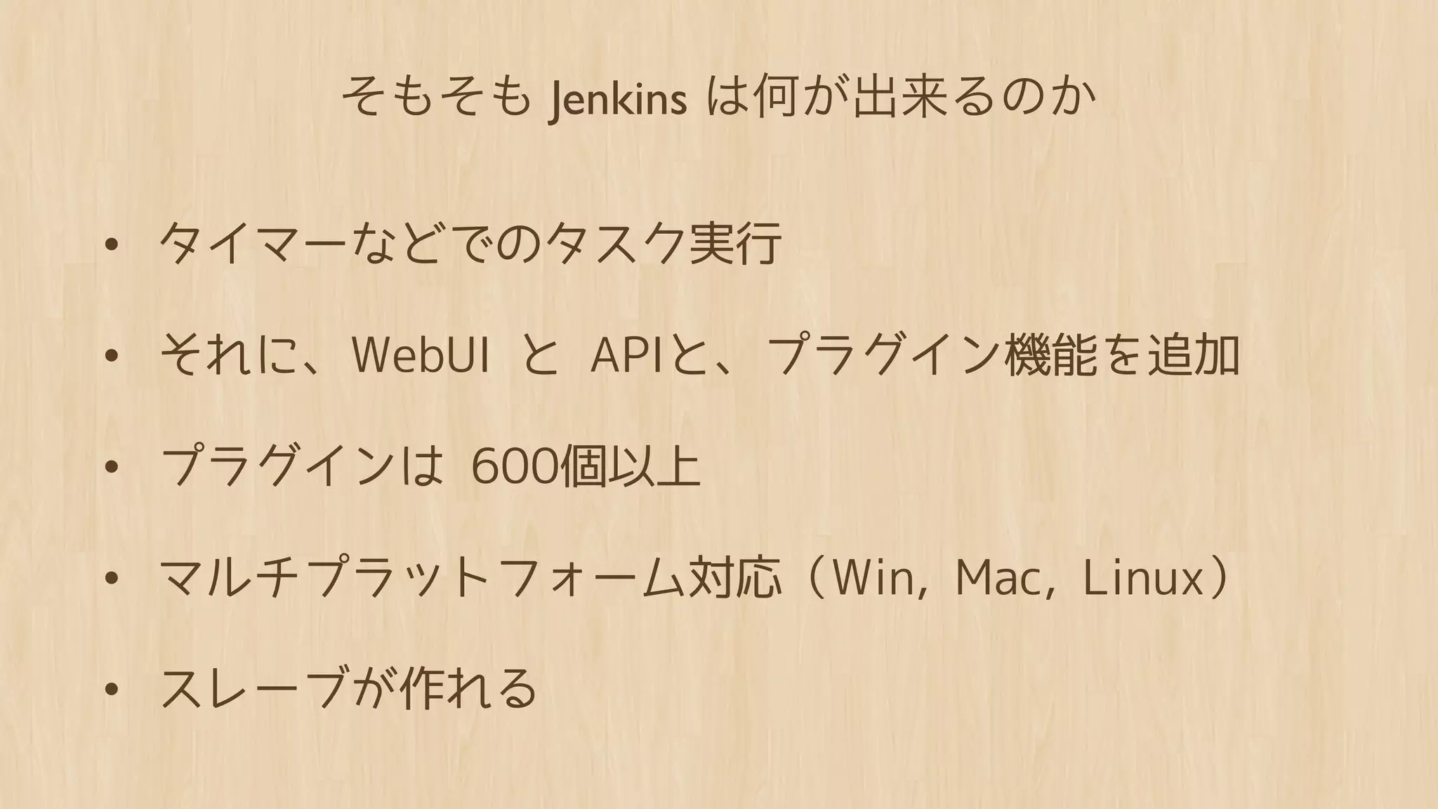 そもそも Jenkins は何が出来るのか


• タイマーなどでのタスク実行
• それに、WebUI と APIと、プラグイン機能を追加
• プラグインは 600個以上
• マルチプラットフォーム対応（Win, Mac, Linux）
• スレーブが作れる
 