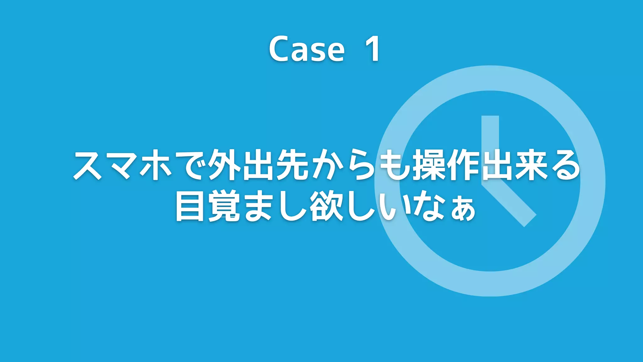 Case 1




              🕔
スマホで外出先からも操作出来る
   目覚まし欲しいなぁ
 