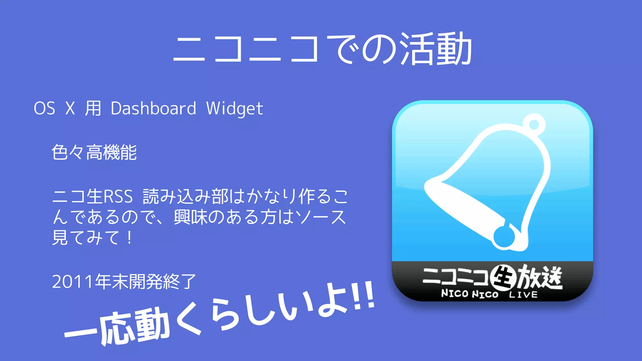 ニコニコでの活動
OS X 用 Dashboard Widget

 色々高機能

 ニコ生RSS 読み込み部はかなり作るこ
 んであるので、興味のある方はソース
 見てみて！

 2011年末開発終了

                    し いよ !!
   一応動 くら
 