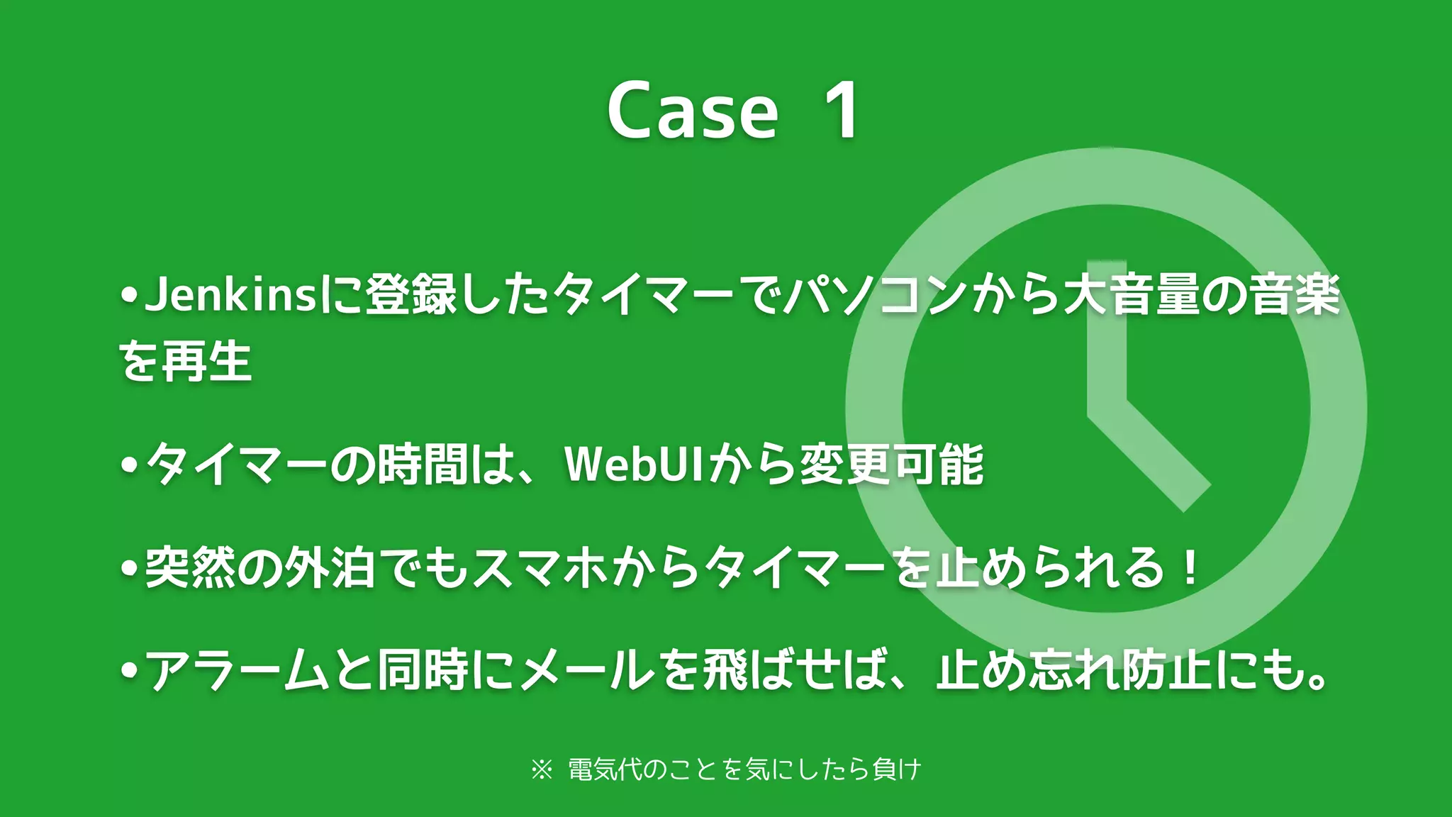 Case 1




                             🕔
•Jenkinsに登録したタイマーでパソコンから大音量の音楽
を再生

•タイマーの時間は、WebUIから変更可能
•突然の外泊でもスマホからタイマーを止められる！
•アラームと同時にメールを飛ばせば、止め忘れ防止にも。
          ※ 電気代のことを気にしたら負け
 