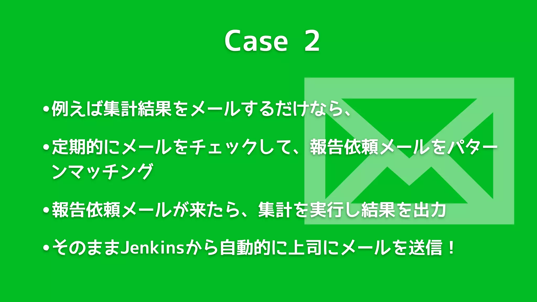 Case 2




                 
•例えば集計結果をメールするだけなら、
•定期的にメールをチェックして、報告依頼メールをパター
ンマッチング

•報告依頼メールが来たら、集計を実行し結果を出力
•そのままJenkinsから自動的に上司にメールを送信！
 