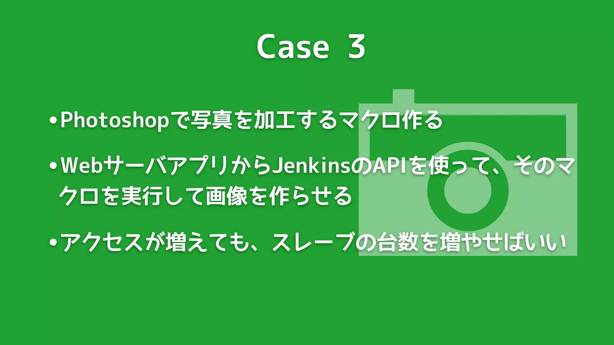 Case 3




                  
•Photoshopで写真を加工するマクロ作る
•WebサーバアプリからJenkinsのAPIを使って、そのマ
クロを実行して画像を作らせる

•アクセスが増えても、スレーブの台数を増やせばいい
 