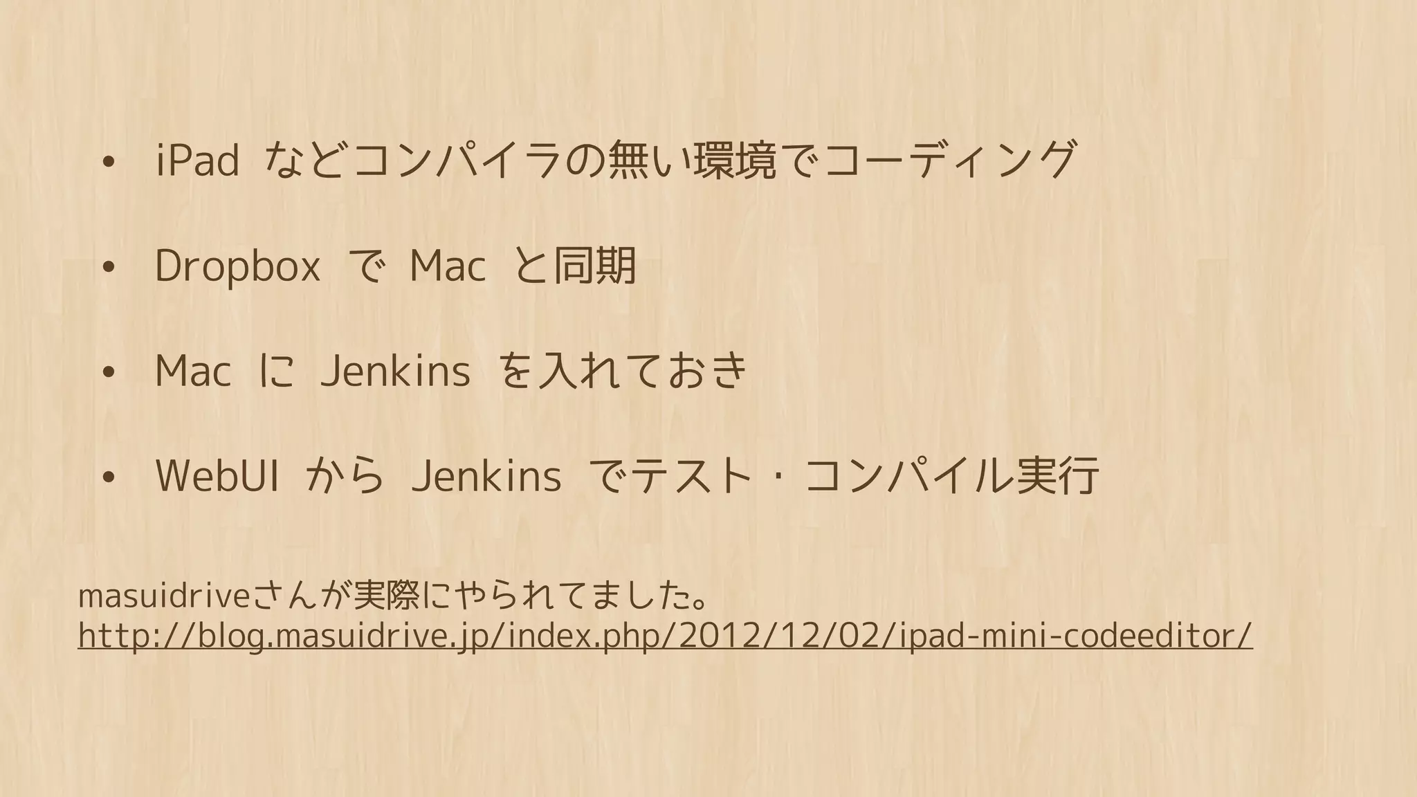 • iPad などコンパイラの無い環境でコーディング

 • Dropbox で Mac と同期
 • Mac に Jenkins を入れておき

 • WebUI から Jenkins でテスト・コンパイル実行

masuidriveさんが実際にやられてました。
http://blog.masuidrive.jp/index.php/2012/12/02/ipad-mini-codeeditor/
 