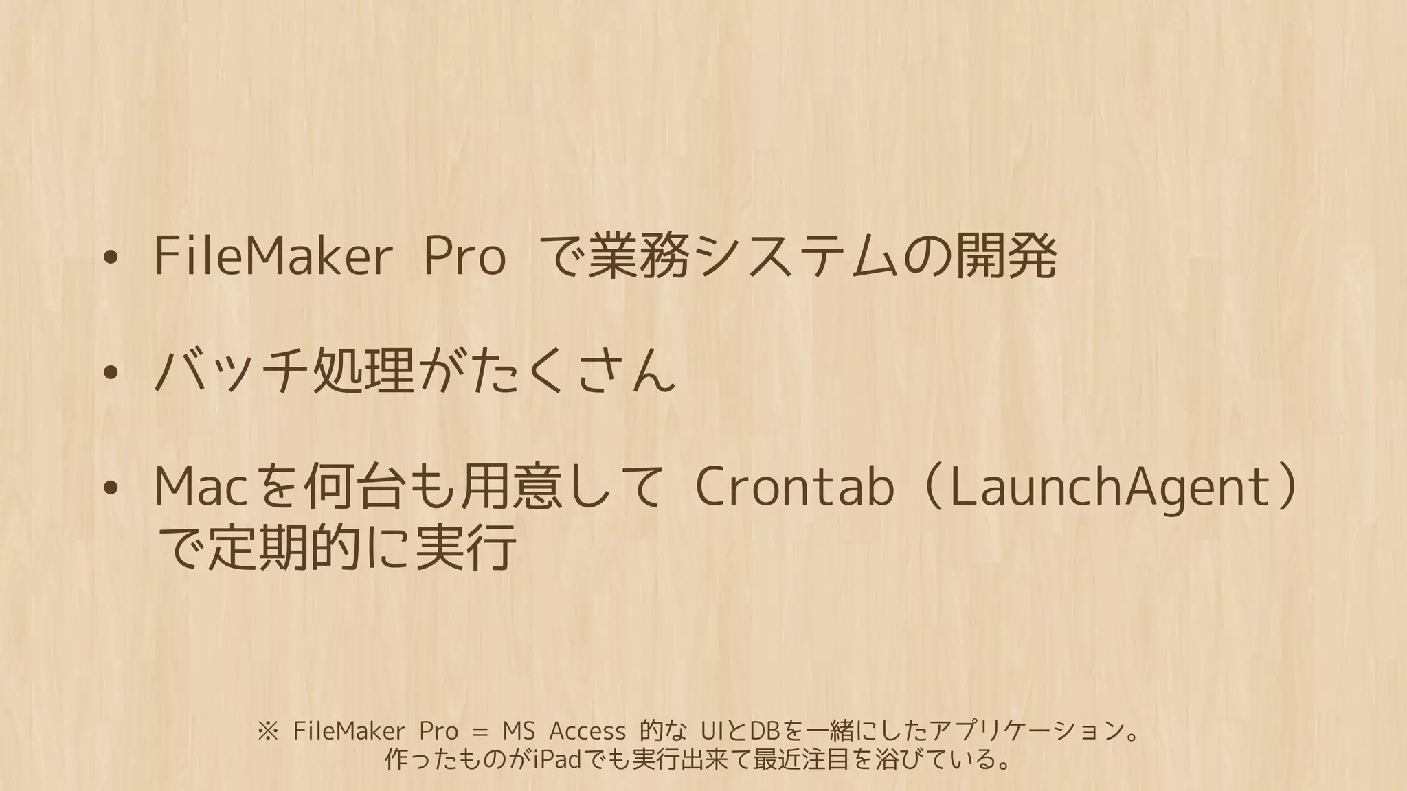 • FileMaker Pro で業務システムの開発
• バッチ処理がたくさん
• Macを何台も用意して Crontab（LaunchAgent）
 で定期的に実行


    ※ FileMaker Pro = MS Access 的な UIとDBを一緒にしたアプリケーション。
             作ったものがiPadでも実行出来て最近注目を浴びている。
 