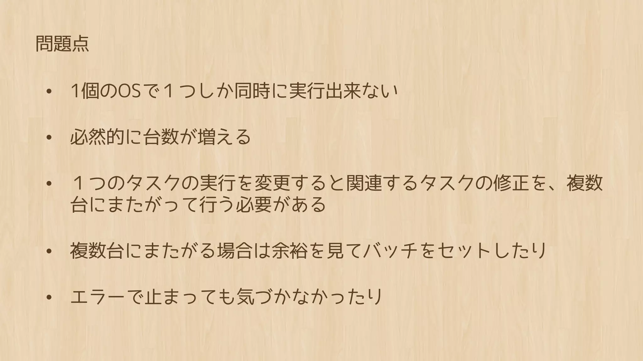 問題点

• 1個のOSで１つしか同時に実行出来ない

• 必然的に台数が増える

• １つのタスクの実行を変更すると関連するタスクの修正を、複数
 台にまたがって行う必要がある

• 複数台にまたがる場合は余裕を見てバッチをセットしたり

• エラーで止まっても気づかなかったり
 