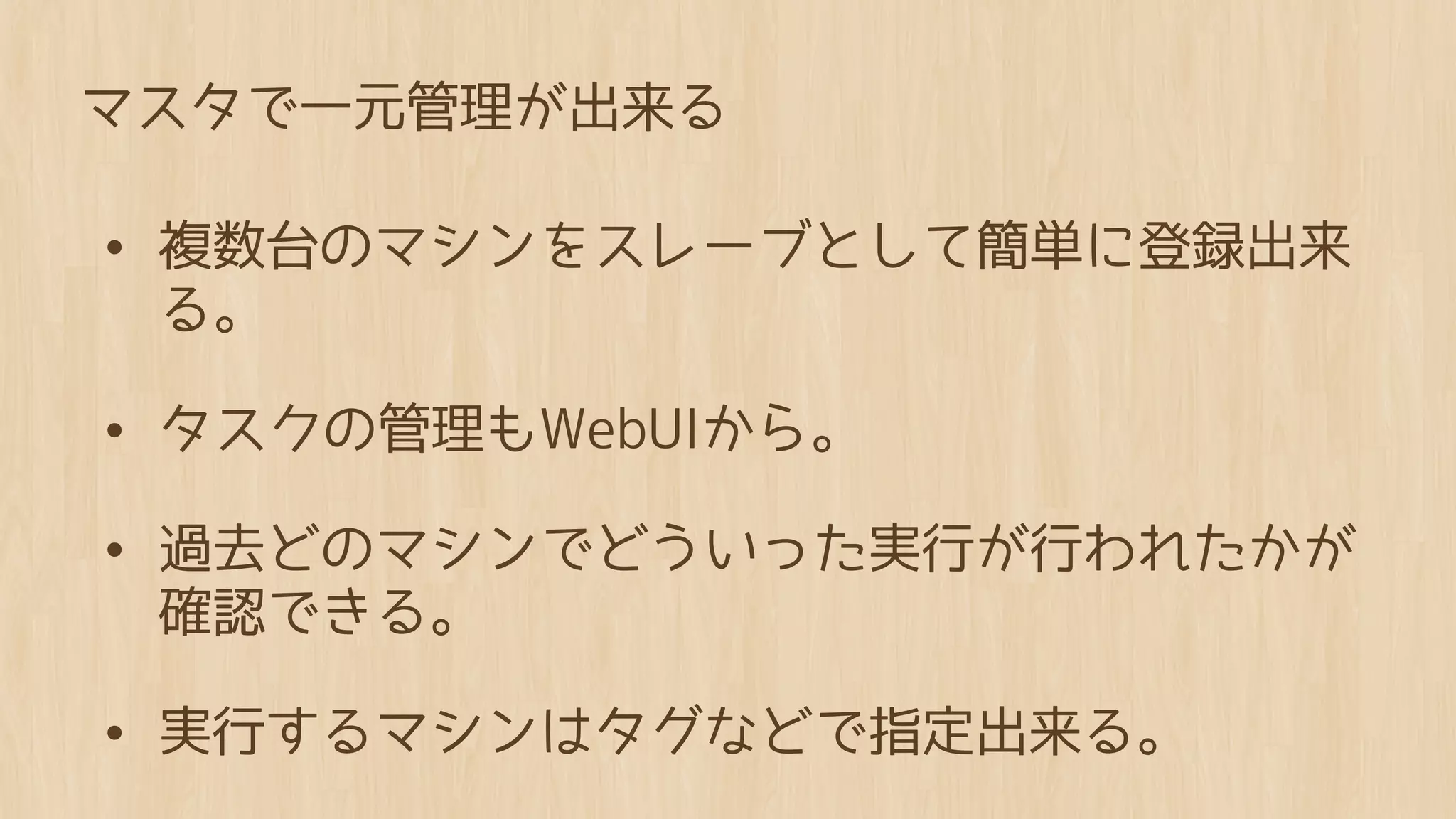 マスタで一元管理が出来る

• 複数台のマシンをスレーブとして簡単に登録出来
 る。

• タスクの管理もWebUIから。
• 過去どのマシンでどういった実行が行われたかが
 確認できる。

• 実行するマシンはタグなどで指定出来る。
 